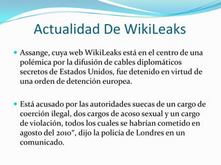 Actualidad De WikiLeaksAssange, cuya web WikiLeaks está en el centro de una polémica por la difusión de cables diplomáticos secretos de Estados Unidos, fue detenido en virtud de una orden de detención europea.Está acusado por las autoridades suecas de un cargo de coerción ilegal, dos cargos de acoso sexual y un cargo de violación, todos los cuales se habrían cometido en agosto del 2010″, dijo la policía de Londres en un comunicado.