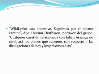 “WikiLeaks está operativo. Seguimos por el mismo camino”, dijo KristinnHrafnsson, portavoz del grupo. “Cualquier cuestión relacionada con JulianAssange no cambiará los planes que tenemos con respecto a las divulgaciones de hoy y los próximos días”.