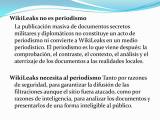 WikiLeaks no es periodismo	La publicación masiva de documentos secretos militares y diplomáticos no constituye un acto de periodismo ni convierte a WikiLeaks en un medio periodístico. El periodismo es lo que viene después: la comprobación, el contraste, el contexto, el análisis y el aterrizaje de los documentos a las realidades locales.WikiLeaks necesita al periodismo Tanto por razones de seguridad, para garantizar la difusión de las filtraciones aunque el sitio fuera atacado, como por razones de inteligencia, para analizar los documentos y presentarlos de una forma inteligible al público.