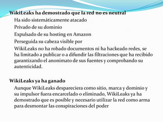 WikiLeaks ha demostrado que la red no es neutral Ha sido sistemáticamente atacadoPrivado de su dominioExpulsado de su hosting en AmazonPerseguida su cabeza visible por WikiLeaks no ha robado documentos ni ha hackeado redes, se ha limitado a publicar o a difundir las filtraciones que ha recibido garantizando el anonimato de sus fuentes y comprobando su autenticidad.WikiLeaks ya ha ganado 	Aunque WikiLeaks despareciera como sitio, marca y dominio y su impulsor fuera encarcelado o eliminado, WikiLeaks ya ha demostrado que es posible y necesario utilizar la red como arma para desmontar las conspiraciones del poder