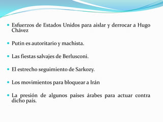 Esfuerzos de Estados Unidos para aislar y derrocar a Hugo ChávezPutin es autoritario y machista.Las fiestas salvajes de Berlusconi.El estrecho seguimiento de Sarkozy. Los movimientos para bloquear a Irán La presión de algunos países árabes para actuar contra dicho país.