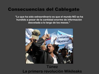 Consecuencias del Cablegate“Lo que ha sido extraordinario es que el mundo NO se ha hundido a pesar de la cantidad enorme de información desvelada a lo largo de los meses.”TúnezLa primera revolución Wikileaks