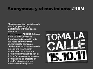 Anonymous y el movimiento #15M“Representantes y activistas de varios grupos, blogs y plataformas entre los que se destacan Anonymous, ADESORG, Estado del Malestar, Ponte en Pie, Juventud en Acción o No les votes, unidos bajo la denominación común de “Plataforma de coordinación de grupos pro-movilización ciudadana”, se encuentran actualmente trabajando con la intención de organizar una gran convocatoria de protesta en toda España previa a las elecciones municipales”