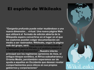 El espíritu de Wikileaks“Garganta profunda puede estar mudándose a una nueva dimensión… virtual. Una nueva página Web que utilizará el  formato de edición abierta de la Wikipediaespera convertirse en el lugar en el que los soplones puedan colgar documentación sin medio a ser rastreados. Wikileaks, según la página web del grupo, será “una versión incensurable de la Wikipediapara el filtrado y el análisis masivo e irrastreablede documentos”, Nuestro interés principal son los regímenes opresivos de Asia, el antiguo bloque soviético, el África subsahariana y Oriente Medio, perotambiénesperamos ser de ayuda a aquellos en Occidente que desean revelar comportamientos poco éticos en sus propios gobiernos y corporaciones”