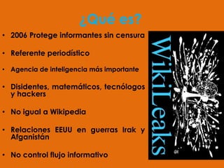 ¿Qué es?
• 2006 Protege informantes sin censura

• Referente periodístico

• Agencia de inteligencia más importante

• Disidentes, matemáticos, tecnólogos
  y hackers

• No igual a Wikipedia

• Relaciones EEUU en guerras Irak y
  Afganistán

• No control flujo informativo
 
