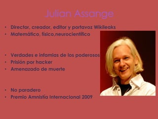 Julian Assange
• Director, creador, editor y portavoz Wikileaks
• Matemático, físico,neurocientífico



• Verdades e infamias de los poderosos
• Prisión por hacker
• Amenazado de muerte



• No paradero
• Premio Amnistía Internacional 2009
 