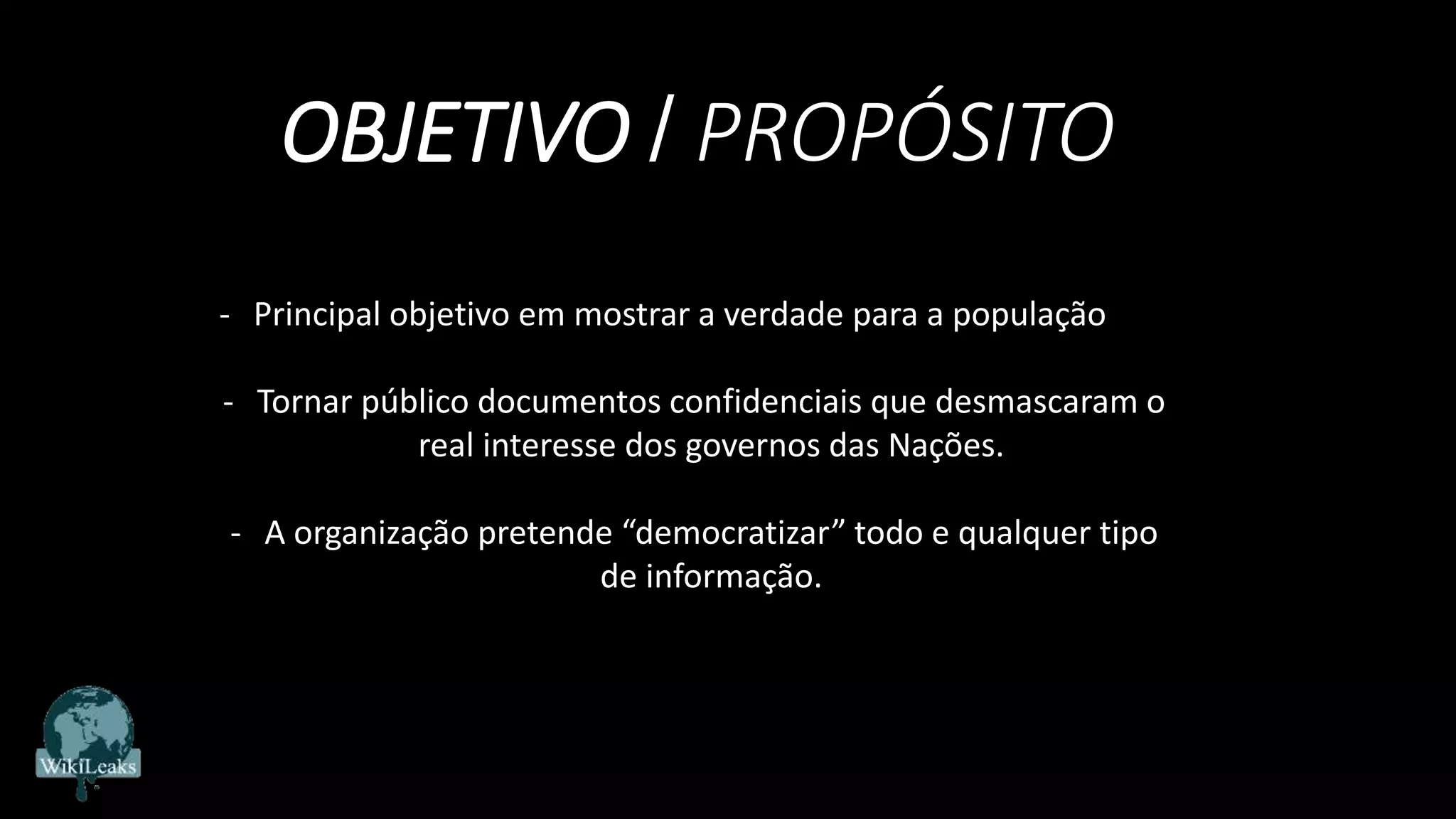 OBJETIVO / PROPÓSITO
- Principal objetivo em mostrar a verdade para a população
- Tornar público documentos confidenciais que desmascaram o
real interesse dos governos das Nações.
- A organização pretende “democratizar” todo e qualquer tipo
de informação.