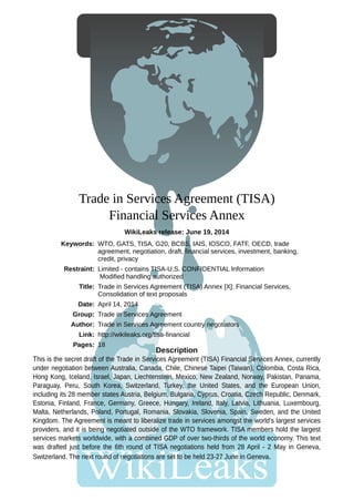 Trade in Services Agreement (TISA)
Financial Services Annex
WikiLeaks release: June 19, 2014
This is the secret draft of the Trade in Services Agreement (TISA) Financial Services Annex, currently
under negotiation between Australia, Canada, Chile, Chinese Taipei (Taiwan), Colombia, Costa Rica,
Hong Kong, Iceland, Israel, Japan, Liechtenstein, Mexico, New Zealand, Norway, Pakistan, Panama,
Paraguay, Peru, South Korea, Switzerland, Turkey, the United States, and the European Union,
including its 28 member states Austria, Belgium, Bulgaria, Cyprus, Croatia, Czech Republic, Denmark,
Estonia, Finland, France, Germany, Greece, Hungary, Ireland, Italy, Latvia, Lithuania, Luxembourg,
Malta, Netherlands, Poland, Portugal, Romania, Slovakia, Slovenia, Spain, Sweden, and the United
Kingdom. The Agreement is meant to liberalize trade in services amongst the world's largest services
providers, and it is being negotiated outside of the WTO framework. TISA members hold the largest
services markets worldwide, with a combined GDP of over two-thirds of the world economy. This text
was drafted just before the 6th round of TISA negotiations held from 28 April - 2 May in Geneva,
Switzerland. The next round of negotiations are set to be held 23-27 June in Geneva.
Description
Keywords: WTO, GATS, TISA, G20, BCBS, IAIS, IOSCO, FATF, OECD, trade
agreement, negotiation, draft, financial services, investment, banking,
credit, privacy
Restraint: Limited - contains TISA-U.S. CONFIDENTIAL Information
Modified handling authorized
Title: Trade in Services Agreement (TISA) Annex [X]: Financial Services,
Consolidation of text proposals
Date: April 14, 2014
Group: Trade in Services Agreement
Author: Trade in Services Agreement country negotiators
Link: http://wikileaks.org/tisa-financial
Pages: 18
 