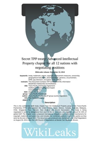 Secret TPP treaty: Advanced Intellectual 
Property chapter for all 12 nations with 
negotiating positions 
WikiLeaks release: November 13, 2013 
keywords: 
restraint: 
title: 
date: 
group: 
author: 
link: 
pages: 
treaty, trademark, patent, copyright, enforcement measures, censorship, 
geographical indications, pharmaceuticals, generics, circumvention, 
DRM, pay television, encryption. CDA, DMCA 
This Document Contains TPP CONFIDENTIAL Information 
MODIFIED HANDLING AUTHORIZED 
Trans-Pacific Partnership Agreement: 
Intellectual Property [Rights] Chapter 
Consolidated Text 
August 30, 2013 
Trans-Pacific Partnership 
Trans-Pacific Partnership IP group country negotiators 
http://wikileaks.org/tpp 
95 
Description 
This is the confidential draft treaty chapter from the Intellectual Property group of the Trans-Pacific 
Partnership (TPP) talks between the United States, Japan, Mexico, Canada, Australia, Malaysia, 
Chile, Singapore, Peru, Vietnam, New Zealand and Brunei Darussalam. The treaty is being 
negotiated in secret by delegations from each of the 12 countries, who together account for 40% of 
global GDP. The chapter covers proposed international obligations and enforcement mechanisms for 
copyright, trademark and patent law, and includes the combined positions of all of the parties as they 
were by the end of August 2013. The document was produced and distributed to the Chief Negotiators 
on August 30, 2013, after the 19th Round of Negotiations at Bandar Seri Begawan, Brunei. 
 
