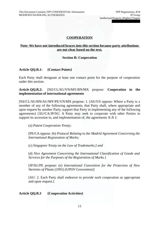 This Document Contains TPP CONFIDENTIAL Information TPP Negotiations, R18 
MODIFIED HANDLING AUTHORIZED IP Group 
Intellectual Property [Rights] Chapter 
███████████████ 
COOPERATION 
Note: We have not introduced braces into this section because party attributions 
are not clear based on the text. 
Section B: Cooperation 
Article QQ.B.1: {Contact Points} 
Each Party shall designate at least one contact point for the purpose of cooperation 
under this section. 
Article QQ.B.2: [NZ/CL/SG/VN/MY/BN/MX propose: Cooperation in the 
implementation of international agreements 
[NZ/CL/SG/BN/AU/MY/PE/VN/MX propose: 1. [AU/US oppose: Where a Party is a 
member of any of the following agreements, that Party shall, where appropriate and 
upon request by another Party, support that Party in implementing any of the following 
agreements] [AU/CA/JP/SG: A Party may seek to cooperate with other Parties to 
support its accession to, and implementation of, the agreements X-X ]: 
(a) Patent Cooperation Treaty; 
[PE/CA oppose: (b) Protocol Relating to the Madrid Agreement Concerning the 
International Registration of Marks; 
(c) Singapore Treaty on the Law of Trademarks;] and 
(d) Nice Agreement Concerning the International Classification of Goods and 
Services for the Purposes of the Registration of Marks.] 
[JP/SG/PE propose: (e) International Convention for the Protection of New 
Varieties of Plants (1991) (UPOV Convention)] 
[AU: 2. Each Party shall endeavor to provide such cooperation as appropriate 
and upon request.] 
Article QQ.B.3 {Cooperation Activities} 
13 
 