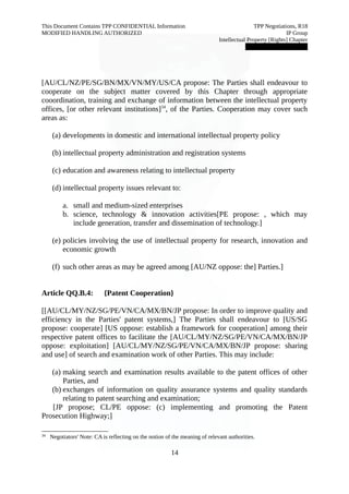 This Document Contains TPP CONFIDENTIAL Information TPP Negotiations, R18 
MODIFIED HANDLING AUTHORIZED IP Group 
Intellectual Property [Rights] Chapter 
███████████████ 
[AU/CL/NZ/PE/SG/BN/MX/VN/MY/US/CA propose: The Parties shall endeavour to 
cooperate on the subject matter covered by this Chapter through appropriate 
cooordination, training and exchange of information between the intellectual property 
offices, [or other relevant institutions]34, of the Parties. Cooperation may cover such 
areas as: 
(a) developments in domestic and international intellectual property policy 
(b) intellectual property administration and registration systems 
(c) education and awareness relating to intellectual property 
(d) intellectual property issues relevant to: 
a. small and medium-sized enterprises 
b. science, technology & innovation activities[PE propose: , which may 
include generation, transfer and dissemination of technology.] 
(e) policies involving the use of intellectual property for research, innovation and 
economic growth 
(f) such other areas as may be agreed among [AU/NZ oppose: the] Parties.] 
Article QQ.B.4: {Patent Cooperation} 
[[AU/CL/MY/NZ/SG/PE/VN/CA/MX/BN/JP propose: In order to improve quality and 
efficiency in the Parties' patent systems,] The Parties shall endeavour to [US/SG 
propose: cooperate] [US oppose: establish a framework for cooperation] among their 
respective patent offices to facilitate the [AU/CL/MY/NZ/SG/PE/VN/CA/MX/BN/JP 
oppose: exploitation] [AU/CL/MY/NZ/SG/PE/VN/CA/MX/BN/JP propose: sharing 
and use] of search and examination work of other Parties. This may include: 
(a) making search and examination results available to the patent offices of other 
Parties, and 
(b) exchanges of information on quality assurance systems and quality standards 
relating to patent searching and examination; 
[JP propose; CL/PE oppose: (c) implementing and promoting the Patent 
Prosecution Highway;] 
34 Negotiators' Note: CA is reflecting on the notion of the meaning of relevant authorities. 
14 
 
