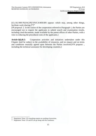 This Document Contains TPP CONFIDENTIAL Information TPP Negotiations, R18 
MODIFIED HANDLING AUTHORIZED IP Group 
Intellectual Property [Rights] Chapter 
███████████████ 
[CL/AU/MY/NZ/SG/PE/VN/CA/MX/BN oppose: which may, among other things, 
facilitate work sharing.]35]36 
[JP proposal: 2. In the course of the cooperation referred to Paragraph 1, the Parties are 
encouraged not to require the applicants to submit search and examination results, 
including cited documents, made available by the patent offices of other Parties, with a 
view to reducing the procedural costs of the applicants.] 
Article QQ.B.5: Cooperation activities and initiatives undertaken under this 
Chapter shall be subject to the availability of resources, and on request and on terms 
and conditions mutually agreed upon between the Parties involved.[VN propose: , 
including the technical assistance for developing countries.] 
35 Negotiators' Note: US consulting experts on wording of provision. 
36 Negotiators' Note: US and JP can go along with the consensus. 
15 
 