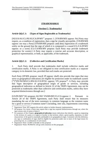 This Document Contains TPP CONFIDENTIAL Information TPP Negotiations, R18 
MODIFIED HANDLING AUTHORIZED IP Group 
Intellectual Property [Rights] Chapter 
███████████████ 
{TRADEMARKS} 
{Section C: Trademarks} 
Article QQ.C.1: {Types of Signs Registrable as Trademarks} 
[NZ/US/AU/CL/PE/SG/CA/JP/MY37 propose: 1. [VN/BN/MX oppose: No] Party may 
require, as a condition of registration, that a sign be visually perceptible, [VN/BN/MX 
oppose: nor may a Party] [VN/BN/MX propose: and] deny registration of a trademark 
solely on the ground that the sign of which it is composed is a sound [CL/CA/JP/MY 
oppose: or a scent] [CL/CA/MX/MY propose: Each Party may provide trademark 
protection for scents].] A Party may require a concise and accurate description, or 
graphical representation, or both, as applicable, of the trademark. 
Article QQ.C.2: {Collective and Certification Marks} 
1. Each Party shall provide that trademarks shall include collective marks and 
certification marks. A Party is not obligated to treat certification marks as a separate 
category in its domestic law, provided that such marks are protected. 
Each Party [JP/MX propose: may][ JP oppose: shall] also provide that signs that may 
serve as geographical indications are eligible for protection under its trademark system 
[38]39[PE/NZ/MX/CL/BN/AU/US/JP/SG oppose; VN propose40: A Party may provide 
that Signs descriptive of geographical origin of goods or services, including 
geographical indication as defined in Article 22 of the TRIPS Agreement, may not be 
protected as trademarks other than collective and certification marks, unless they have 
acquired distinctiveness through use.] 
[US/PE/MX41/SG propose; AU/NZ/ VN/BN/MY/CL/CA oppose: 2. Pursuant to 
Article 20 of the TRIPS Agreement, each Party shall ensure that its measures 
mandating the use of the term customary in common language as the common name 
for a good or service (“common name”) including, inter alia, requirements concerning 
37 Negotiators' Note: MY supports this article subject to further domestic implementation. 
38 [JP propose: For clarity a Party may require that a sign has acquired distinctiveness through use, where the 
sign consists only of names of place.] 
39 For purposes of this Chapter, geographical indication means indications that identify a good as originating 
in the territory of a party, or a region or locality in that territory, where a given quality, reputation, or other 
characteristic of the good is essentially attributable to its geographical origin. Consistent with this definition, 
any sign or combination of signs shall be eligible for protection under one or more of the legal means for 
protecting GIs, or a combination of such means. 
40 Negotiators' Note: CA/MY is flexible on this proposal. 
41 Negotiators' Notes: PE/MX/SG will go with consensus on this paragraph. 
16 
 