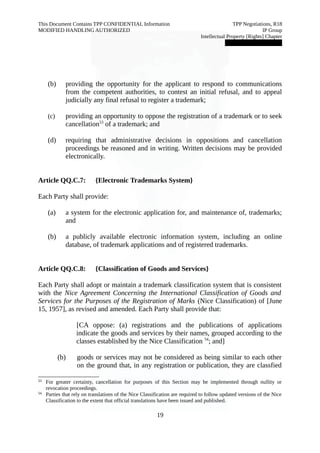 This Document Contains TPP CONFIDENTIAL Information TPP Negotiations, R18 
MODIFIED HANDLING AUTHORIZED IP Group 
Intellectual Property [Rights] Chapter 
███████████████ 
(b) providing the opportunity for the applicant to respond to communications 
from the competent authorities, to contest an initial refusal, and to appeal 
judicially any final refusal to register a trademark; 
(c) providing an opportunity to oppose the registration of a trademark or to seek 
cancellation53 of a trademark; and 
(d) requiring that administrative decisions in oppositions and cancellation 
proceedings be reasoned and in writing. Written decisions may be provided 
electronically. 
Article QQ.C.7: {Electronic Trademarks System} 
Each Party shall provide: 
(a) a system for the electronic application for, and maintenance of, trademarks; 
and 
(b) a publicly available electronic information system, including an online 
database, of trademark applications and of registered trademarks. 
Article QQ.C.8: {Classification of Goods and Services} 
Each Party shall adopt or maintain a trademark classification system that is consistent 
with the Nice Agreement Concerning the International Classification of Goods and 
Services for the Purposes of the Registration of Marks (Nice Classification) of [June 
15, 1957], as revised and amended. Each Party shall provide that: 
[CA oppose: (a) registrations and the publications of applications 
indicate the goods and services by their names, grouped according to the 
classes established by the Nice Classification 54; and] 
(b) goods or services may not be considered as being similar to each other 
on the ground that, in any registration or publication, they are classfied 
53 For greater certainty, cancellation for purposes of this Section may be implemented through nullity or 
revocation proceedings. 
54 Parties that rely on translations of the Nice Classification are required to follow updated versions of the Nice 
Classification to the extent that official translations have been issued and published. 
19 
 