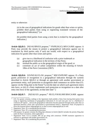 This Document Contains TPP CONFIDENTIAL Information TPP Negotiations, R18 
MODIFIED HANDLING AUTHORIZED IP Group 
Intellectual Property [Rights] Chapter 
███████████████ 
entity or otherwise: 
(a) in the case of geographical indications for goods other than wines or spirits, 
prohibit third parties from using or registering translated versions of the 
geographical indication;[71] or 
(b) prohibit third parties from using a term that is evoked by the geographical 
indication.] 
Article QQ.D.5: [NZ/AU/BN/US propose;72 VN/PE/SG/CL/MY/CA/MX oppose: A 
Party may provide the means to protect a geographical indication against use in 
translation by third parties only if such use would, with respect to a geographical 
indication for goods other than wines and spirits: 
(a) give rise to a likelihood of confusion with a prior trademark or 
geographical indication in the territory of that Party; 
(b) mislead the public as to the geographical origin of the good; or 
(c) constitute an act of unfair competition within the meaning of Article 
10bis of the Paris Convention (1967). 
Article QQ.D.6: [US/NZ/AU/CL/SG propose;73 MX/VN/PE/MY oppose: If a Party 
grants protection or recognition to a geographical indication through the systems 
described in Article QQ.D.2 or through an agreement with another government or 
government entity, such protection or recognition shall commence no earlier than [CL 
oppose: (i) the filing date in the Party[74],] (ii) the date on which such agreement enters 
into force, or (iii) if a Party implements such protection or recognition on a date after 
entry into force of the agreement, on that later date75.] 
Article QQ.D.7: [NZ/AU/US propose;76 PE/CL/VN/SG/MY/BN/CA/MX oppose: 
71 [US: For greater certainty, nothing in this Agreement shall prohibit a Party from barring third parties from 
using or registering translations of geographical indications if: (1) such uses give rise to a likelihood of 
confusion [JP oppose: , and (2) the geographical indications became protected through means other than an 
agreement between a Party and a government or governmental entity].] Negotiators' Note: JP proposes to 
move this footnote before subparagraph (a), so that it covers subparagraph (b) as well. 
72 Negotiators' Note: JP is considering this provision. 
73 Negotiators' Note: JP is considering this provision. 
74 [NZ propose: for greater certainty the filing date reference in Article QQ.D.6 includes the priority filing date 
under the Paris Convention, where applicable.] 
75 Negotiators' Note: CA to consider; BN can go along with consensus: VN/BN maintains opposition to 
reference to agreement with another government, etc. 
76 Negotiators' Note: JP is considering this provision. 
24 
 