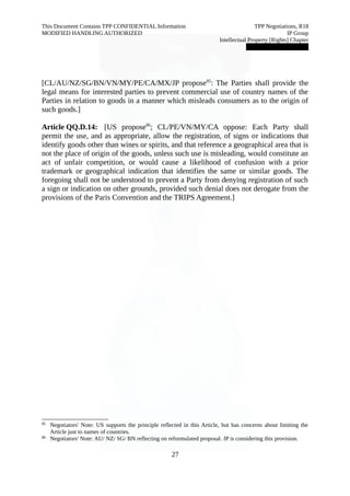 This Document Contains TPP CONFIDENTIAL Information TPP Negotiations, R18 
MODIFIED HANDLING AUTHORIZED IP Group 
Intellectual Property [Rights] Chapter 
███████████████ 
[CL/AU/NZ/SG/BN/VN/MY/PE/CA/MX/JP propose85: The Parties shall provide the 
legal means for interested parties to prevent commercial use of country names of the 
Parties in relation to goods in a manner which misleads consumers as to the origin of 
such goods.] 
Article QQ.D.14: [US propose86; CL/PE/VN/MY/CA oppose: Each Party shall 
permit the use, and as appropriate, allow the registration, of signs or indications that 
identify goods other than wines or spirits, and that reference a geographical area that is 
not the place of origin of the goods, unless such use is misleading, would constitute an 
act of unfair competition, or would cause a likelihood of confusion with a prior 
trademark or geographical indication that identifies the same or similar goods. The 
foregoing shall not be understood to prevent a Party from denying registration of such 
a sign or indication on other grounds, provided such denial does not derogate from the 
provisions of the Paris Convention and the TRIPS Agreement.] 
85 Negotiators' Note: US supports the principle reflected in this Article, but has concerns about limiting the 
Article just to names of countries. 
86 Negotiators' Note: AU/ NZ/ SG/ BN reflecting on reformulated proposal. JP is considering this provision. 
27 
 