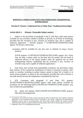 This Document Contains TPP CONFIDENTIAL Information TPP Negotiations, R18 
MODIFIED HANDLING AUTHORIZED IP Group 
Intellectual Property [Rights] Chapter 
███████████████ 
{PATENTS/ UNDISCLOSED TEST OR OTHER DATA/ TRADITIONAL 
KNOWLEDGE} 
{Section E: Patents / Undisclosed Test or Other Data / Traditional Knowledge} 
Article QQ.E.1: {Patents / Patentable Subject matter} 
1. Subject to the provisions of paragraph 2 and 3, each Party shall make patents 
available for any invention, whether a product or process, in all fields of technology, 
provided that the invention is new, involves an inventive step, and is capable of 
industrial application. 87 [US/AU propose; 88 CL/MY/PE/SG/VN/BN/NZ/CA/MX 
oppose: The Parties confirm that: 
(a) patents shall be available for any new uses or methods of using a known 
product], 
[US/JP propose; CL/MY/PE/SG/VN/BN/AU/NZ/CA/MX oppose: (b) a Party 
may not deny a patent solely on the basis that the product did not result in 
enhanced efficacy of the known product when the applicant has set forth 
distinguishing features establishing that the invention is new, involves an 
inventive step, and is capable of industrial application.] 
2. Each Party may exclude from patentability inventions, the prevention within 
their territory of the commercial exploitation of which is necessary to protect ordre 
public or morality, including to protect human, animal or plant life or health or to 
avoid serious prejudice to nature or the environment, provided that such exclusion is 
not made merely because the exploitation is prohibited by their law. 
3. [US: Consistent with paragraph 1] each Party [US propose; 
AU/NZ/VN/BN/CL/PE/MY/SG/CA/MX oppose: shall make patents available for 
inventions for the following] [NZ/CL/PE/MY/AU/VN/BN/SG/CA/MX propose: may 
also exclude from patentability]: 
(a) plants and animals, [NZ/CL/PE/MY/AU/VN/BN/SG/CA/MX propose: 
other than microorganisms]; 
87 For purposes of this [Section] Article, a Party may deem the terms “inventive step” and “capable of industrial 
application” to be synonymous with the terms “non-obvious” and “useful”, respectively. In determinations 
regarding inventive step (or non-obviousness), each Party shall consider whether the claimed invention 
would have been obvious to a person skilled or having ordinary skill in the art having regard to the prior art. 
88 Negotiators' Note: JP is considering this provision. 
28 
 