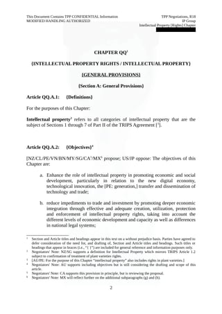 This Document Contains TPP CONFIDENTIAL Information TPP Negotiations, R18 
MODIFIED HANDLING AUTHORIZED IP Group 
Intellectual Property [Rights] Chapter 
███████████████ 
CHAPTER QQ1 
{INTELLECTUAL PROPERTY RIGHTS / INTELLECTUAL PROPERTY} 
{GENERAL PROVISIONS} 
{Section A: General Provisions} 
Article QQ.A.1: {Definitions} 
For the purposes of this Chapter: 
Intellectual property2 refers to all categories of intellectual property that are the 
subject of Sections 1 through 7 of Part II of the TRIPS Agreement [3]. 
Article QQ.A.2: {Objectives}4 
[NZ/CL/PE/VN/BN/MY/SG/CA5/MX6 propose; US/JP oppose: The objectives of this 
Chapter are: 
a. Enhance the role of intellectual property in promoting economic and social 
development, particularly in relation to the new digital economy, 
technological innovation, the [PE: generation,] transfer and dissemination of 
technology and trade; 
b. reduce impediments to trade and investment by promoting deeper economic 
integration through effective and adequate creation, utilization, protection 
and enforcement of intellectual property rights, taking into account the 
different levels of economic development and capacity as well as differences 
in national legal systems; 
1 Section and Article titles and headings appear in this text on a without prejudice basis. Parties have agreed to 
defer consideration of the need for, and drafting of, Section and Article titles and headings. Such titles or 
headings that appear in braces (i.e., “{ }”) are included for general reference and information purposes only. 
2 Negotiators' Note: NZ/SG supports a definition for Intellectual Property which mirrors TRIPS Article 1.2 
subject to confirmation of treatment of plant varieties rights. 
3 [AU/PE: For the purpose of this Chapter “intellectual property” also includes rights in plant varieties.] 
4 Negotiators' Note: AU supports including objectives but is still considering the drafting and scope of this 
article. 
5 Negotiators' Note: CA supports this provision in principle, but is reviewing the proposal. 
6 Negotiators' Note: MX will reflect further on the additional subparagraphs (g) and (h). 
2 
 