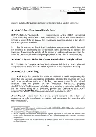 This Document Contains TPP CONFIDENTIAL Information TPP Negotiations, R18 
MODIFIED HANDLING AUTHORIZED IP Group 
Intellectual Property [Rights] Chapter 
███████████████ 
country, including for purposes connected with marketing or sanitary approval.] 
Article QQ.E.5ter: {Experimental Use of a Patent} 
[NZ/CA/SG/CL/MY propose: 1. Consistent with [Article QQ.E.5 (Exceptions) 
], each Party may provide that a third person may do an act that would otherwise 
infringe a patent if the act is done for experimental purposes relating to the subject 
matter of a patented invention. 
2. For the purposes of this Article, experimental purposes may include, but need 
not be limited to, determining how the invention works, determining the scope of the 
invention, determining the validity of the claims, or seeking an improvement of the 
invention (for example, determining new properties, or new uses, of the invention).] 
Article QQ.E.5quater: {Other Use Without Authorisation of the Right Holder} 
[NZ/CA/SG/CL/MY propose: Nothing in this Chapter shall limit a Party's rights and 
obligations under Article 31 of the TRIPS Agreement or any amendment thereto.] 
Article QQ.E.6: {Patent filing} 
1 Each Party shall provide that where an invention is made independently by 
more than one inventor, and separate applications claiming that invention are filed 
with or for the relevant authority of the Party, any patent granted for the claimed 
invention shall be granted on the application [US/VN/MX propose; 
AU/NZ/CL/MY/CA/PE oppose: which has been found to be patentable and] which 
has the earliest filing or, if applicable, priority date [AU/NZ/PE/BN/CL/CA95 
propose;96 US/VN/MY/MX/SG oppose: and which is published].[US: 97] 
Article QQ.E.7: Each Party shall provide patent applicants with at least one 
opportunity to make amendments, corrections, and observations in connection with 
their applications98. 
95 Negotiator's note: CA reserves its position on Articles QQ.E.6,QQ.E.11 and QQ.E.12 pending clarification of 
the definition of publish/published. 
96 Negotiators' Note: JP is considering this provision. 
97 [US: A Party may limit application of this provision to patent applications in which there is at least one claim 
to new subject matter filed after the entry into force of this Agreement.] Negotiators' Note: JP is considering 
this provision. 
98 Each Party may provide that such amendments do not go beyond the scope of the disclosure of the invention 
as of the filing date. 
31 
 