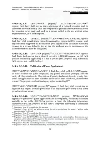 This Document Contains TPP CONFIDENTIAL Information TPP Negotiations, R18 
MODIFIED HANDLING AUTHORIZED IP Group 
Intellectual Property [Rights] Chapter 
███████████████ 
Article QQ.E.8: [US/AU/PE/VN propose;99 CL/MY/BN/NZ/CA/SG/MX100 
oppose: Each Party shall provide that a disclosure of a claimed invention shall be 
considered to be sufficiently clear and complete if it provides information that allows 
the invention to be made and used by a person skilled in the art, without undue 
experimentation, as of the filing date.] 
Article QQ.E.9: [US/PE/AU propose; 101 CL/VN/MY/BN/NZ/CA/SG/MX oppose: 
Each Party shall provide that a claimed invention [AU oppose: is] [AU propose: shall 
be] sufficiently supported by its disclosure [AU oppose: if the disclosure reasonably 
conveys to a person skilled in the art that the applicant was in possession of the 
claimed invention] as of the filing date.] 
Article QQ.E.10: [US/AU/MX propose;102 SG/CL/MY/VN/PE/BN/NZ/CA oppose: 
Each Party shall provide that a claimed invention is [US/AU propose: useful] [MX 
propose: industrially applicable] if it has a specific [MX propose: and], substantial, 
[MX oppose: and credible] utility.] 
Article QQ.E.11: {Publication of Patent Applications} 
[AU/PE/NZ/MY/CL/VN/US/CA/MX/JP: 1. Each Party shall publish [US/MX oppose: 
or make available for public inspection] any patent application promptly after the 
expiry of 18 months from its filing date or, if priority is claimed, from its priority date, 
unless the application has been published earlier or has been withdrawn, abandoned or 
refused [CA propose: , without leaving any rights outstanding].]103 
[AU/PE/NZ/CL/VN/CA/MX propose; MY oppose: 2. Each Party shall provide that an 
applicant may request the early publication of an application prior to the expiry of the 
period mentioned above.] 
Article QQ.E.12: [US/AU104/CA/SG/PE/CL/NZ/JP propose; MY/BN/VN/MX 
oppose: For published105 patent applications and issued patents, each Party shall make 
available to the public [US/PE/CA propose: at least] the following information: 
submitted [US/SG/PE propose: to that Party's competent authorities] in accordance 
99 Negotiators' Note: JP is considering this provision. 
100 Negotiator's Note: MX/SG are willing to accept the article provided that the sentence “without undue 
experimentation” is deleted. 
101 Negotiators' Note: JP is considering this provision. 
102 Negotiators' Note: JP is considering this provision. 
103 Negotiator's note: SG/BN/US/MY is not fundamentally opposed, but considering how their concerns over 
exceptions will be addressed. US support for this provision is contingent upon resolution of exceptions under 
U.S. law. JP is considering the issue of exceptions. 
104 Negotiator's Note: AU is considering the issue of “in the possession of the competent authority”. 
105 Negotiator's Note CA: Publish includes making available for public inspection. 
32 
 