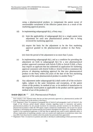 This Document Contains TPP CONFIDENTIAL Information TPP Negotiations, R18 
MODIFIED HANDLING AUTHORIZED IP Group 
Intellectual Property [Rights] Chapter 
███████████████ 
using a pharmaceutical product, to compensate the patent owner of 
unreasonable curtailment of the effective patent term as a result of the 
marketing approval process. 
(d) In implementing subparagraph 6(c), a Party may: 
(i) limit the applicability of subparagraph 6(c) to a single patent term 
adjustment for each new pharmaceutical product that is being 
reviewed for marketing approval; 
(ii) require the basis for the adjustment to be the first marketing 
approval granted to the pharmaceutical product in that Party; 
and 
(iii) limit the period of the adjustment to no more than 5 years. 
(e) In implementing subparagraph 6(c), and as a condition for providing the 
adjustment set forth in subparagraph 6(c) for a new pharmaceutical 
product approved consistent with Article 9.2(b) or Article 9.2(d), a Party 
may require an applicant that has submitted an application for marketing 
approval consistent with Article 9.2(b) or Article 9.2(d) to commence the 
process of obtaining marketing approval for that new pharmaceutical 
product in the Party within [X] years of the date of the first marketing 
approval of the same pharmaceutical product in another Party.112 
(f) Any adjustment under subparagraph 6(c) shall confer all of the exclusive 
rights, subject to the same limitations and exceptions, of the patent 
claims of the product, its method of use, or its method of manufacture in 
the originally issued patent as applicable to the product and the approved 
method of use of the product.]] ] 
Article QQ.E.16: 113 [US: Pharmaceutical Products 
least contains a new chemical entity that has not been previously approved as a pharmaceutical product [JP 
propose: for human use] in the territory of the Party.] 
112 [US: Negotiator's Note: For purposes of paragraph 6(e) of Article 8 and paragraphs 4 and 6 of Article 9, the 
length of the [X]-year period should: enhance certainty regarding access to innovative and generic 
pharmaceutical products for all; provide incentives for innovation; provide incentives for the diffusion of 
pharmaceutical products within the TPP region; respect commercial considerations; and account for special 
challenges in developing and commercializing such products throughout the region (e.g., challenges faced by 
smaller or less experienced applicants, or the time that an applicant may need to assess additional safety or 
efficacy implications of marketing a product, such as to assess such implications in jurisdictions where risks 
may differ from those faced in markets where the product has previously been approved).] 
113 Negotiators' Note: CA reserves its position and seeks to develop its understanding of these provisions further 
35 
 