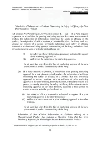 This Document Contains TPP CONFIDENTIAL Information TPP Negotiations, R18 
MODIFIED HANDLING AUTHORIZED IP Group 
Intellectual Property [Rights] Chapter 
███████████████ 
Submission of Information or Evidence Concerning the Safety or Efficacy of a New 
Pharmaceutical Product 
[US propose; AU/PE/VN/NZ/CL/MY/SG/BN oppose: 1. (a) If a Party requires 
or permits, as a condition for granting marketing approval for a new pharmaceutical 
product, the submission of information concerning the safety or efficacy of the 
product, the origination of which involves a considerable effort, the Party shall not, 
without the consent of a person previously submitting such safety or efficacy 
information to obtain marketing approval in the territory of the Party, authorize a third 
person to market a same or a similar product based on: 
(i) the safety or efficacy information previously submitted in support 
of the marketing approval; or 
(ii) evidence of the existence of the marketing approval, 
for at least five years from the date of marketing approval of the new 
pharmaceutical product in the territory of the Party. 
(b) If a Party requires or permits, in connection with granting marketing 
approval for a new pharmaceutical product, the submission of evidence 
concerning the safety or efficacy of a product that was previously 
approved in another territory, such as evidence of prior marketing 
approval in the other territory, the Party shall not, without the consent of a 
person previously submitting the safety or efficacy information to obtain 
marketing approval in the other territory, authorize a third person to 
market a same or a similar product based on: 
(i) the safety or efficacy information submitted in support of a prior 
marketing approval in the other territory; or 
(ii) evidence of the existence of a prior marketing approval in the other 
territory, 
for at least five years from the date of marketing approval of the new 
pharmaceutical product in the territory of the Party. 
Submission of New Clinical Information or Evidence relating to a 
Pharmaceutical Product that Includes a Chemical Entity that has been 
Previously Approved for Marketing in Another Pharmaceutical Product 
to the discussion in Singapore. JP is still considering its position on Article QQ.E.16. to E.22. 
36 
 
