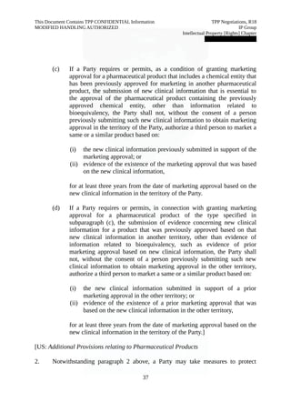 This Document Contains TPP CONFIDENTIAL Information TPP Negotiations, R18 
MODIFIED HANDLING AUTHORIZED IP Group 
Intellectual Property [Rights] Chapter 
███████████████ 
(c) If a Party requires or permits, as a condition of granting marketing 
approval for a pharmaceutical product that includes a chemical entity that 
has been previously approved for marketing in another pharmaceutical 
product, the submission of new clinical information that is essential to 
the approval of the pharmaceutical product containing the previously 
approved chemical entity, other than information related to 
bioequivalency, the Party shall not, without the consent of a person 
previously submitting such new clinical information to obtain marketing 
approval in the territory of the Party, authorize a third person to market a 
same or a similar product based on: 
(i) the new clinical information previously submitted in support of the 
marketing approval; or 
(ii) evidence of the existence of the marketing approval that was based 
on the new clinical information, 
for at least three years from the date of marketing approval based on the 
new clinical information in the territory of the Party. 
(d) If a Party requires or permits, in connection with granting marketing 
approval for a pharmaceutical product of the type specified in 
subparagraph (c), the submission of evidence concerning new clinical 
information for a product that was previously approved based on that 
new clinical information in another territory, other than evidence of 
information related to bioequivalency, such as evidence of prior 
marketing approval based on new clinical information, the Party shall 
not, without the consent of a person previously submitting such new 
clinical information to obtain marketing approval in the other territory, 
authorize a third person to market a same or a similar product based on: 
(i) the new clinical information submitted in support of a prior 
marketing approval in the other territory; or 
(ii) evidence of the existence of a prior marketing approval that was 
based on the new clinical information in the other territory, 
for at least three years from the date of marketing approval based on the 
new clinical information in the territory of the Party.] 
[US: Additional Provisions relating to Pharmaceutical Products 
2. Notwithstanding paragraph 2 above, a Party may take measures to protect 
37 
 