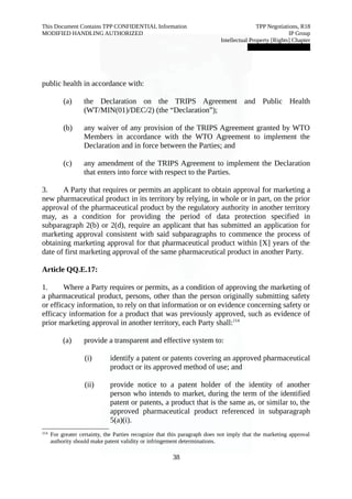 This Document Contains TPP CONFIDENTIAL Information TPP Negotiations, R18 
MODIFIED HANDLING AUTHORIZED IP Group 
Intellectual Property [Rights] Chapter 
███████████████ 
public health in accordance with: 
(a) the Declaration on the TRIPS Agreement and Public Health 
(WT/MIN(01)/DEC/2) (the “Declaration”); 
(b) any waiver of any provision of the TRIPS Agreement granted by WTO 
Members in accordance with the WTO Agreement to implement the 
Declaration and in force between the Parties; and 
(c) any amendment of the TRIPS Agreement to implement the Declaration 
that enters into force with respect to the Parties. 
3. A Party that requires or permits an applicant to obtain approval for marketing a 
new pharmaceutical product in its territory by relying, in whole or in part, on the prior 
approval of the pharmaceutical product by the regulatory authority in another territory 
may, as a condition for providing the period of data protection specified in 
subparagraph 2(b) or 2(d), require an applicant that has submitted an application for 
marketing approval consistent with said subparagraphs to commence the process of 
obtaining marketing approval for that pharmaceutical product within [X] years of the 
date of first marketing approval of the same pharmaceutical product in another Party. 
Article QQ.E.17: 
1. Where a Party requires or permits, as a condition of approving the marketing of 
a pharmaceutical product, persons, other than the person originally submitting safety 
or efficacy information, to rely on that information or on evidence concerning safety or 
efficacy information for a product that was previously approved, such as evidence of 
prior marketing approval in another territory, each Party shall:114 
(a) provide a transparent and effective system to: 
(i) identify a patent or patents covering an approved pharmaceutical 
product or its approved method of use; and 
(ii) provide notice to a patent holder of the identity of another 
person who intends to market, during the term of the identified 
patent or patents, a product that is the same as, or similar to, the 
approved pharmaceutical product referenced in subparagraph 
5(a)(i). 
114 For greater certainty, the Parties recognize that this paragraph does not imply that the marketing approval 
authority should make patent validity or infringement determinations. 
38 
 