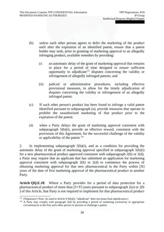 This Document Contains TPP CONFIDENTIAL Information TPP Negotiations, R18 
MODIFIED HANDLING AUTHORIZED IP Group 
Intellectual Property [Rights] Chapter 
███████████████ 
(b) unless such other person agrees to defer the marketing of the product 
until after the expiration of an identified patent, ensure that a patent 
holder may seek, prior to granting of marketing approval to an allegedly 
infringing product, available remedies by providing: 
(i) an automatic delay of the grant of marketing approval that remains 
in place for a period of time designed to ensure sufficient 
opportunity to adjudicate115 disputes concerning the validity or 
infringement of allegedly infringed patents; and 
(ii) judicial or administrative procedures, including effective 
provisional measures, to allow for the timely adjudication of 
disputes concerning the validity or infringement of an allegedly 
infringed patent. 
(c) If such other person's product has been found to infringe a valid patent 
identified pursuant to subparagraph (a), provide measures that operate to 
prohibit the unauthorized marketing of that product prior to the 
expiration of the patent. 
(d) when a Party delays the grant of marketing approval consistent with 
subparagraph 5(b)(i), provide an effective reward, consistent with the 
provisions of this Agreement, for the successful challenge of the validity 
or applicability of the patent.116 
2. In implementing subparagraph 5(b)(i), and as a condition for providing the 
automatic delay of the grant of marketing approval specified in subparagraph 5(b)(i) 
for a new pharmaceutical product approved consistent with subparagraph 2(b) or 2(d), 
a Party may require that an applicant that has submitted an application for marketing 
approval consistent with subparagraph 2(b) or 2(d) to commence the process of 
obtaining marketing approval for that new pharmaceutical in the Party within [X] 
years of the date of first marketing approval of the pharmaceutical product in another 
Party. 
Article QQ.E.18: Where a Party provides for a period of data protection for a 
pharmaceutical product of more than [5+Y] years pursuant to subparagraph 2(a) or 2(b 
) of this Article, that Party is not required to implement for that pharmaceutical product 
115 [Negotiator's Note: As used in Article 9.5(b)(i), “adjudicate” does not mean final adjudication.] 
116 A Party may comply with paragraph 5(d) by providing a period of marketing exclusivity in appropriate 
circumstances to the first such other person or persons to challenge a patent. 
39 
 