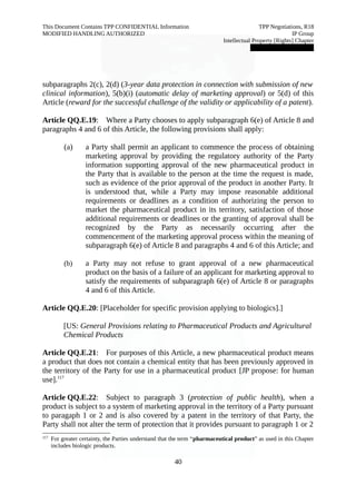 This Document Contains TPP CONFIDENTIAL Information TPP Negotiations, R18 
MODIFIED HANDLING AUTHORIZED IP Group 
Intellectual Property [Rights] Chapter 
███████████████ 
subparagraphs 2(c), 2(d) (3-year data protection in connection with submission of new 
clinical information), 5(b)(i) (automatic delay of marketing approval) or 5(d) of this 
Article (reward for the successful challenge of the validity or applicability of a patent). 
Article QQ.E.19: Where a Party chooses to apply subparagraph 6(e) of Article 8 and 
paragraphs 4 and 6 of this Article, the following provisions shall apply: 
(a) a Party shall permit an applicant to commence the process of obtaining 
marketing approval by providing the regulatory authority of the Party 
information supporting approval of the new pharmaceutical product in 
the Party that is available to the person at the time the request is made, 
such as evidence of the prior approval of the product in another Party. It 
is understood that, while a Party may impose reasonable additional 
requirements or deadlines as a condition of authorizing the person to 
market the pharmaceutical product in its territory, satisfaction of those 
additional requirements or deadlines or the granting of approval shall be 
recognized by the Party as necessarily occurring after the 
commencement of the marketing approval process within the meaning of 
subparagraph 6(e) of Article 8 and paragraphs 4 and 6 of this Article; and 
(b) a Party may not refuse to grant approval of a new pharmaceutical 
product on the basis of a failure of an applicant for marketing approval to 
satisfy the requirements of subparagraph 6(e) of Article 8 or paragraphs 
4 and 6 of this Article. 
Article QQ.E.20: [Placeholder for specific provision applying to biologics].] 
[US: General Provisions relating to Pharmaceutical Products and Agricultural 
Chemical Products 
Article QQ.E.21: For purposes of this Article, a new pharmaceutical product means 
a product that does not contain a chemical entity that has been previously approved in 
the territory of the Party for use in a pharmaceutical product [JP propose: for human 
use].117 
Article QQ.E.22: Subject to paragraph 3 (protection of public health), when a 
product is subject to a system of marketing approval in the territory of a Party pursuant 
to paragaph 1 or 2 and is also covered by a patent in the territory of that Party, the 
Party shall not alter the term of protection that it provides pursuant to paragraph 1 or 2 
117 For greater certainty, the Parties understand that the term “pharmaceutical product” as used in this Chapter 
includes biologic products. 
40 
 