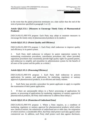 This Document Contains TPP CONFIDENTIAL Information TPP Negotiations, R18 
MODIFIED HANDLING AUTHORIZED IP Group 
Intellectual Property [Rights] Chapter 
███████████████ 
in the event that the patent protection terminates on a date earlier than the end of the 
term of protection specified in paragraph 1 or 2.]] 
Article QQ.E.XX.1: {Measures to Encourage Timely Entry of Pharmaceutical 
Products} 
[NZ/CA/SG/CL/MY/VN propose: Each Party may adopt or maintain measures to 
encourage the timely entry of pharmaceutical products to its market.] 
Article QQ.E.XX.2: {Patent Quality and Efficiency} 
[NZ/CA/SG/CL/MY/VN propose: 1. Each Party shall endeavour to improve quality 
and efficiency in its patent system. 
2. Each Party shall endeavour to enhance its patent registration system by 
maintaining examination procedures, cancellation procedures and, where provided, 
opposition procedures that consistently provide high quality rights for granted patents, 
and endeavour to simplify and streamline its administration system for the benefit of 
all users of the system and the public as a whole.] 
Article QQ.E.XX.3: {Processing Efficiency} 
[NZ/CA/SG/CL/MY/VN propose: 1. Each Party shall endeavour to process 
applications for patents, and applications for marketing, regulatory or sanitary 
approval of pharmaceutical products, in an efficient and timely manner. 
2. Each Party may provide a procedure for patent applicants to apply to expedite 
the examination of their patent application. 
3. If there are unreasonable delays in a Party's processing of applications for 
patents, or processing of applications for marketing, regulatory or sanitary approval of 
pharmaceutical products, the Party shall endeavour to address those delays.] 
Article QQ.E.XX.4: {Protection of Undisclosed Data} 
[NZ/CA/SG/CL/MY/VN propose: 1. Where a Party requires, as a condition of 
marketing, regulatory or sanitary approval for pharmaceutical products which utilize 
new chemical entities, the submission of undisclosed test or other data, the origination 
of which involves a considerable effort, that Party shall protect such data against unfair 
commercial use. In addition, each Party shall protect such data against disclosure, 
41 
 