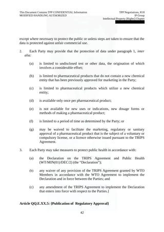 This Document Contains TPP CONFIDENTIAL Information TPP Negotiations, R18 
MODIFIED HANDLING AUTHORIZED IP Group 
Intellectual Property [Rights] Chapter 
███████████████ 
except where necessary to protect the public or unless steps are taken to ensure that the 
data is protected against unfair commercial use. 
2. Each Party may provide that the protection of data under paragraph 1, inter 
alia: 
(a) is limited to undisclosed test or other data, the origination of which 
involves a considerable effort; 
(b) is limited to pharmaceutical products that do not contain a new chemical 
entity that has been previously approved for marketing in the Party; 
(c) is limited to pharmaceutical products which utilize a new chemical 
entity; 
(d) is available only once per pharmaceutical product; 
(e) is not available for new uses or indications, new dosage forms or 
methods of making a pharmaceutical product; 
(f) is limited to a period of time as determined by the Party; or 
(g) may be waived to facilitate the marketing, regulatory or sanitary 
approval of a pharmaceutical product that is the subject of a voluntary or 
compulsory license, or a licence otherwise issued pursuant to the TRIPS 
Agreement. 
3. Each Party may take measures to protect public health in accordance with: 
(a) the Declaration on the TRIPS Agreement and Public Health 
(WT/MIN(01)/DEC/2) (the “Declaration”); 
(b) any waiver of any provision of the TRIPS Agreement granted by WTO 
Members in accordance with the WTO Agreement to implement the 
Declaration and in force between the Parties; and 
(c) any amendment of the TRIPS Agreement to implement the Declaration 
that enters into force with respect to the Parties.] 
Article QQ.E.XX.5: {Publication of Regulatory Approval} 
42 
 