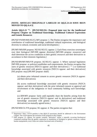 This Document Contains TPP CONFIDENTIAL Information TPP Negotiations, R18 
MODIFIED HANDLING AUTHORIZED IP Group 
Intellectual Property [Rights] Chapter 
███████████████ 
[NOTE: ARTICLES ORIGINALLY LABELED AS QQ.E.23-24 HAVE BEEN 
MOVED TO QQ.A.4-5] 
Article QQ.E.23 122: [PE/NZ/MX/SG: Proposed joint text for the Intellectual 
Property Chapter on Traditional Knowledge, Traditional Cultural Expressions 
and Genetic Resources 
[PE/NZ/VN/BN/MX/SG/CL/MY propose: 1. The Parties recognise the importance and 
contribution of traditional knowledge, traditional cultural expressions, and biological 
diversity to cultural, economic and social development.] 
[PE/MY/MX/BN propose; NZ/AU/SG/CL oppose: 2. Each Party exercises sovereignty 
over their biological [MY/BN oppose: diversity] [MY/BN propose: resources] and 
shall determine the access conditions to their genetic resources and their derivatives in 
accordance to their domestic legislation.] 
[PE/NZ/BN/MY/MX/VN propose; AU/SG/CL oppose: 3. Where national legislation 
[MY/BN propose: or policies] establishes such requirements, the Parties recognise that 
users of genetic resources [NZ/CA oppose: and their derivatives] [ 123 ] or traditional 
knowledge associated with genetic resources [NZ/CA oppose: and their derivatives] 
[NZ propose: may] [PE/MY propose: shall]: 
(a) obtain prior informed consent to access genetic resources [NZ/CA oppose: 
and their derivatives]; 
(b) access traditional knowledge associated with genetic resources [NZ/CA 
oppose: and their derivatives] with the prior informed consent or approval and 
involvement of the indigenous or local community holding such knowledge; 
and 
(c) [BN/MY propose: fairly and] equitably share the benefits arising from the 
use of genetic resources [NZ/CA oppose: and its derivatives] and traditional 
knowledge associated with genetic resources [NZ/CA oppose: and their 
derivatives] on mutually agreed terms.] 
[PE/NZ/MX/CL/VN propose; SG oppose: 4. The parties recognize that: 
122 Negotiators' Note: CA/US position is that QQ.E.23 provisions should be addressed in the Environment 
Chapter. The US/JP opposes the inclusion of this proposal in this Chapter. 
123 [MX propose; CL oppose: For greater certainty “derivative” means a naturally occurring biochemical 
compound resulting from the genetic expression or metabolism of biological or genetic resources, without 
human manipulation, even if does not contain functional units of heredity.] 
45 
 