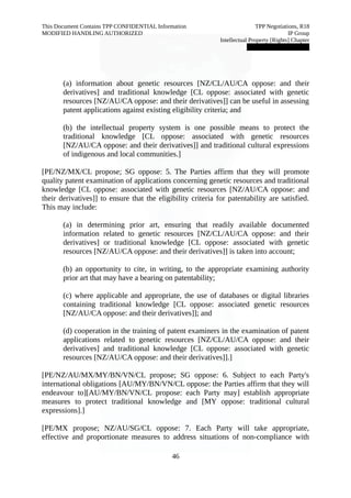 This Document Contains TPP CONFIDENTIAL Information TPP Negotiations, R18 
MODIFIED HANDLING AUTHORIZED IP Group 
Intellectual Property [Rights] Chapter 
███████████████ 
(a) information about genetic resources [NZ/CL/AU/CA oppose: and their 
derivatives] and traditional knowledge [CL oppose: associated with genetic 
resources [NZ/AU/CA oppose: and their derivatives]] can be useful in assessing 
patent applications against existing eligibility criteria; and 
(b) the intellectual property system is one possible means to protect the 
traditional knowledge [CL oppose: associated with genetic resources 
[NZ/AU/CA oppose: and their derivatives]] and traditional cultural expressions 
of indigenous and local communities.] 
[PE/NZ/MX/CL propose; SG oppose: 5. The Parties affirm that they will promote 
quality patent examination of applications concerning genetic resources and traditional 
knowledge [CL oppose: associated with genetic resources [NZ/AU/CA oppose: and 
their derivatives]] to ensure that the eligibility criteria for patentability are satisfied. 
This may include: 
(a) in determining prior art, ensuring that readily available documented 
information related to genetic resources [NZ/CL/AU/CA oppose: and their 
derivatives] or traditional knowledge [CL oppose: associated with genetic 
resources [NZ/AU/CA oppose: and their derivatives]] is taken into account; 
(b) an opportunity to cite, in writing, to the appropriate examining authority 
prior art that may have a bearing on patentability; 
(c) where applicable and appropriate, the use of databases or digital libraries 
containing traditional knowledge [CL oppose: associated genetic resources 
[NZ/AU/CA oppose: and their derivatives]]; and 
(d) cooperation in the training of patent examiners in the examination of patent 
applications related to genetic resources [NZ/CL/AU/CA oppose: and their 
derivatives] and traditional knowledge [CL oppose: associated with genetic 
resources [NZ/AU/CA oppose: and their derivatives]].] 
[PE/NZ/AU/MX/MY/BN/VN/CL propose; SG oppose: 6. Subject to each Party's 
international obligations [AU/MY/BN/VN/CL oppose: the Parties affirm that they will 
endeavour to][AU/MY/BN/VN/CL propose: each Party may] establish appropriate 
measures to protect traditional knowledge and [MY oppose: traditional cultural 
expressions].] 
[PE/MX propose; NZ/AU/SG/CL oppose: 7. Each Party will take appropriate, 
effective and proportionate measures to address situations of non-compliance with 
46 
 