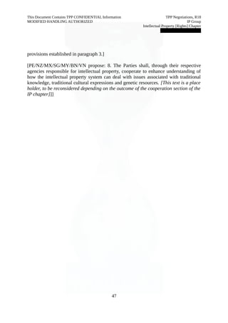This Document Contains TPP CONFIDENTIAL Information TPP Negotiations, R18 
MODIFIED HANDLING AUTHORIZED IP Group 
Intellectual Property [Rights] Chapter 
███████████████ 
provisions established in paragraph 3.] 
[PE/NZ/MX/SG/MY/BN/VN propose: 8. The Parties shall, through their respective 
agencies responsible for intellectual property, cooperate to enhance understanding of 
how the intellectual property system can deal with issues associated with traditional 
knowledge, traditional cultural expressions and genetic resources. [This text is a place 
holder, to be reconsidered depending on the outcome of the cooperation section of the 
IP chapter]]] 
47 
 