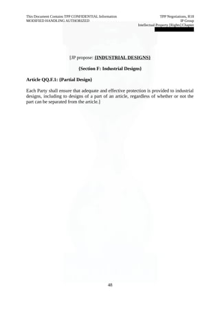 This Document Contains TPP CONFIDENTIAL Information TPP Negotiations, R18 
MODIFIED HANDLING AUTHORIZED IP Group 
Intellectual Property [Rights] Chapter 
███████████████ 
[JP propose: {INDUSTRIAL DESIGNS } 
{Section F: Industrial Designs} 
Article QQ.F.1: {Partial Design} 
Each Party shall ensure that adequate and effective protection is provided to industrial 
designs, including to designs of a part of an article, regardless of whether or not the 
part can be separated from the article.] 
48 
 