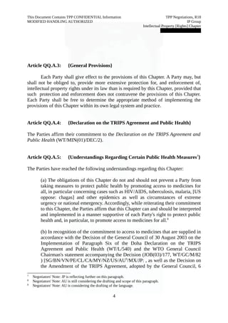 This Document Contains TPP CONFIDENTIAL Information TPP Negotiations, R18 
MODIFIED HANDLING AUTHORIZED IP Group 
Intellectual Property [Rights] Chapter 
███████████████ 
Article QQ.A.3: {General Provisions} 
Each Party shall give effect to the provisions of this Chapter. A Party may, but 
shall not be obliged to, provide more extensive protection for, and enforcement of, 
intellectual property rights under its law than is required by this Chapter, provided that 
such protection and enforcement does not contravene the provisions of this Chapter. 
Each Party shall be free to determine the appropriate method of implementing the 
provisions of this Chapter within its own legal system and practice. 
Article QQ.A.4: {Declaration on the TRIPS Agreement and Public Health} 
The Parties affirm their commitment to the Declaration on the TRIPS Agreement and 
Public Health (WT/MIN(01)/DEC/2). 
Article QQ.A.5: {Understandings Regarding Certain Public Health Measures7} 
The Parties have reached the following understandings regarding this Chapter: 
(a) The obligations of this Chapter do not and should not prevent a Party from 
taking measures to protect public health by promoting access to medicines for 
all, in particular concerning cases such as HIV/AIDS, tuberculosis, malaria, [US 
oppose: chagas] and other epidemics as well as circumstances of extreme 
urgency or national emergency. Accordingly, while reiterating their commitment 
to this Chapter, the Parties affirm that this Chapter can and should be interpreted 
and implemented in a manner supportive of each Party's right to protect public 
health and, in particular, to promote access to medicines for all.8 
(b) In recognition of the commitment to access to medicines that are supplied in 
accordance with the Decision of the General Council of 30 August 2003 on the 
Implementation of Paragraph Six of the Doha Declaration on the TRIPS 
Agreement and Public Health (WT/L/540) and the WTO General Council 
Chairman's statement accompanying the Decision (JOB(03)/177, WT/GC/M/82 
) [SG/BN/VN/PE/CL/CA/MY/NZ/US/AU9/MX/JP: , as well as the Decision on 
the Amendment of the TRIPS Agreement, adopted by the General Council, 6 
7 Negotiators' Note: JP is reflecting further on this paragraph. 
8 Negotiators' Note: AU is still considering the drafting and scope of this paragraph. 
9 Negotiators' Note: AU is considering the drafting of the language. 
4 
 