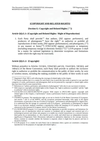This Document Contains TPP CONFIDENTIAL Information TPP Negotiations, R18 
MODIFIED HANDLING AUTHORIZED IP Group 
Intellectual Property [Rights] Chapter 
███████████████ 
{ COPYRIGHT AND RELATED RIGHTS } 
{Section G: Copyright and Related Rights [124]} 
Article QQ.G.1: {Copyright and Related Rights / Right of Reproduction} 
1. Each Party shall provide125 that authors, [NZ oppose: performers], and 
producers of phonograms126 have the right127 to authorize or prohibit all 
reproductions of their works, [NZ oppose: performances], and phonograms, [128] 
in any manner or form,[129] [VN/CA/NZ oppose: permanent or temporary 
(including temporary storage in electronic form)] [130] [131] [VN propose: it shall 
be a matter for national legislation to determine exceptions and limitations 
under which the right may be exercised]. 
Article QQ.G.2: {Copyright} 
Without prejudice to Articles 11(1)(ii), 11bis(1)(i) and (ii), 11ter(1)(ii), 14(1)(ii), and 
14bis(1) of the Berne Convention, each Party shall provide to authors the exclusive 
right to authorize or prohibit the communication to the public of their works, by wire 
or wireless means, including the making available to the public of their works in such 
124 Negotiator's Note: MX is still reflecting the coverage of related rights in this chapter. 
125 The Parties reaffirm that it is a matter for each Party's law to prescribe that works in general or any specified 
categories of works, performances and phonograms shall not be protected by copyright or related rights unless 
they have been fixed in some material form. 
126 References to “authors, performers, and producers of phonograms” refer also to any successors in interest. 
127 With respect to copyrights and related rights in this Chapter, the “right to authorize or prohibit” and the “right 
to authorize” refer to exclusive rights. 
128 [US/AU/PE/CA/CL/MX/SG/MY/NZ/VN propose: With respect to [PE/CL/MX oppose: copyright and] 
related rights in this Chapter, a “performance” means a performance fixed in a phonogram unless otherwise 
specified.] 
129 [VN/BN/CA propose: The reproduction right, as set out in Article 9 of the Berne Convention [CA propose: 
and articles 7 and 11 of the WPPT], and the exceptions permitted thereunder, fully apply in the digital 
environment, in particular to the use of works [CA propose: , performances and phonograms] in digital form. 
It is understood that the storage of a protected work [CA propose: , performance or phonogram] in digital 
form in an electronic medium constitutes a reproduction within the meaning of [CA propose: the articles 
referenced in this footnote] [CA oppose: Article 9 of the Berne Convention].] 
130 [CL/NZ/MY/BN/JP propose: It is consistent with this Agreement to provide exceptions and limitations for 
temporary acts of reproduction which are transient or incidental and an integral and essential part of a 
technological process and whose sole purpose is to enable (a) a lawful transmission in a network between 
third parties by an intermediary; or (b) a lawful use of a work; and which have no independent economic 
significance.] [Negotiators Note: Discussions indicated no substantive objection to the concept, however, 
Parties continue to consider whether the footnote is required, where it might best be placed, and how it 
should be drafted.] 
131 [CA/JP propose: It is a matter for each Party's law to determine when a given act constitutes a temporary 
reproduction for the purposes of copyright and related rights.] 
49 
 
