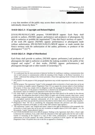This Document Contains TPP CONFIDENTIAL Information TPP Negotiations, R18 
MODIFIED HANDLING AUTHORIZED IP Group 
Intellectual Property [Rights] Chapter 
███████████████ 
a way that members of the public may access these works from a place and at a time 
individually chosen by them.132 
Article QQ.G.3: {Copyright and Related Rights} 
[US/AU/PE/NZ/SG/CL/MX propose; VN/MY/BN/JP oppose: Each Party shall 
provide to authors, [NZ/MX oppose: performers,] and producers of phonograms the 
right to authorize or prohibit the importation[133] into that Party's territory of copies134 
of the work [PE oppose: [NZ/MX: oppose: performance,] or phonogram] made 
without authorization, [PE/AU/NZ/CA/SG/CL/MX/JP oppose: or made outside that 
Party's territory with the authorization of the author, performer, or producer of the 
phonogram.[135] ]] [136] 
Article QQ.G.4: {Right of Distribution} 
Each Party shall provide to authors, [NZ/MX oppose: performers,] and producers of 
phonograms the right to authorize or prohibit the making available to the public of the 
original and copies137 of their works, [NZ/MX oppose: performances,] and 
phonograms through sale or other transfer of ownership.[138] 
132 It is understood that the mere provision of physical facilities for enabling or making a communication does 
not in itself amount to communication within the meaning of this Chapter or the Berne Convention. It is 
further understood that nothing in this Article precludes a Party from applying Article 11bis(2) of the Berne 
Convention. 
133 [NZ propose: For the purpose of this paragraph importation may exclude importation for private or domestic 
use.] 
134 [PE/NZ propose: The expressions “copies” in this paragraph refers exclusively to fixed copies that can be put 
into circulation as tangible copies]. [Negotiators' Note: US can support the concept subject to final drafting.] 
[JP propose: A Party may comply with its obligations under this paragraph by legislating in the Party's law 
that such importation, for the purpose of distribution, is deemed to be infringement.] Negotiator's Note: With 
this footnote, Japan can withdraw its opposition in the first line of QQ.G.3. 
135 [US: With respect to copies of works and phonograms that have been placed on the market by the relevant 
right holder, the obligations described in Article [QQ.G.3] apply only to books, journals, sheet music, sound 
recordings, computer programs, and audio and visual works (i.e., categories of products in which the value of 
the copyrighted material represents substantially all of the value of the product). Notwithstanding the 
foregoing, each Party may provide the protection described in Article [QQ.G.3] to a broader range of goods.] 
136 [Negotiator's Note: The US is considering the relationship between this provision and other proposals 
regarding the exhaustion of IP rights, as well as other TPP countries' legal regimes.] 
137 The expressions “copies” and “original and copies” subject to the right of distribution in this paragraph refer 
exclusively to fixed copies that can be put into circulation as tangible objects [US/CA/SG oppose: , i.e., for 
this purpose, “copies” means physical copies.] 
138 [AU/VN/PE/NZ/BN/MY/SG/CA/CL/MX/JP propose: Nothing in this Agreement shall affect a Party's right 
to determine the conditions, if any, under which the exhaustion of this right applies after the first sale or other 
transfer of ownership of the original or a copy of their works, performances, or phonograms with the 
authorization of [CA/SG propose: the author, performer or producer] [CA/SG oppose: the right holder].] 
(Negotiator's Note: VN prefers this to be in the text as opposed to a footnote). 
50 
 
