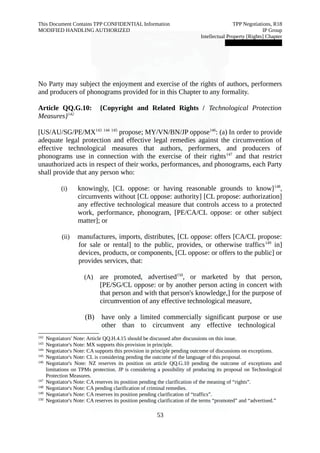 This Document Contains TPP CONFIDENTIAL Information TPP Negotiations, R18 
MODIFIED HANDLING AUTHORIZED IP Group 
Intellectual Property [Rights] Chapter 
███████████████ 
No Party may subject the enjoyment and exercise of the rights of authors, performers 
and producers of phonograms provided for in this Chapter to any formality. 
Article QQ.G.10: {Copyright and Related Rights / Technological Protection 
Measures}142 
[US/AU/SG/PE/MX143 144 145 propose; MY/VN/BN/JP oppose146: (a) In order to provide 
adequate legal protection and effective legal remedies against the circumvention of 
effective technological measures that authors, performers, and producers of 
phonograms use in connection with the exercise of their rights147 and that restrict 
unauthorized acts in respect of their works, performances, and phonograms, each Party 
shall provide that any person who: 
(i) knowingly, [CL oppose: or having reasonable grounds to know]148, 
circumvents without [CL oppose: authority] [CL propose: authorization] 
any effective technological measure that controls access to a protected 
work, performance, phonogram, [PE/CA/CL oppose: or other subject 
matter]; or 
(ii) manufactures, imports, distributes, [CL oppose: offers [CA/CL propose: 
for sale or rental] to the public, provides, or otherwise traffics149 in] 
devices, products, or components, [CL oppose: or offers to the public] or 
provides services, that: 
(A) are promoted, advertised150, or marketed by that person, 
[PE/SG/CL oppose: or by another person acting in concert with 
that person and with that person's knowledge,] for the purpose of 
circumvention of any effective technological measure, 
(B) have only a limited commercially significant purpose or use 
other than to circumvent any effective technological 
142 Negotiators' Note: Article QQ.H.4.15 should be discussed after discussions on this issue. 
143 Negotiator's Note: MX supports this provision in principle. 
144 Negotiator's Note: CA supports this provision in principle pending outcome of discussions on exceptions. 
145 Negotiator's Note: CL is considering pending the outcome of the language of this proposal. 
146 Negotiator's Note: NZ reserves its position on article QQ.G.10 pending the outcome of exceptions and 
limitations on TPMs protection. JP is considering a possibility of producing its proposal on Technological 
Protection Measures. 
147 Negotiator's Note: CA reserves its position pending the clarification of the meaning of “rights”. 
148 Negotiator's Note: CA pending clarification of criminal remedies. 
149 Negotiator's Note: CA reserves its position pending clarification of “traffics”. 
150 Negotiator's Note: CA reserves its position pending clarification of the terms “promoted” and “advertised.” 
53 
 