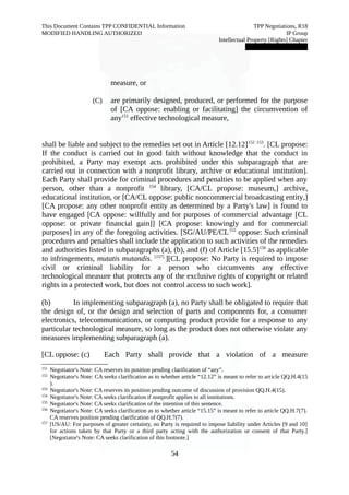 This Document Contains TPP CONFIDENTIAL Information TPP Negotiations, R18 
MODIFIED HANDLING AUTHORIZED IP Group 
Intellectual Property [Rights] Chapter 
███████████████ 
measure, or 
(C) are primarily designed, produced, or performed for the purpose 
of [CA oppose: enabling or facilitating] the circumvention of 
any151 effective technological measure, 
shall be liable and subject to the remedies set out in Article [12.12]152 153. [CL propose: 
If the conduct is carried out in good faith without knowledge that the conduct in 
prohibited, a Party may exempt acts prohibited under this subparagraph that are 
carried out in connection with a nonprofit library, archive or educational institution]. 
Each Party shall provide for criminal procedures and penalties to be applied when any 
person, other than a nonprofit 154 library, [CA/CL propose: museum,] archive, 
educational institution, or [CA/CL oppose: public noncommercial broadcasting entity,] 
[CA propose: any other nonprofit entity as determined by a Party's law] is found to 
have engaged [CA oppose: willfully and for purposes of commercial advantage [CL 
oppose: or private financial gain]] [CA propose: knowingly and for commercial 
purposes] in any of the foregoing activities. [SG/AU/PE/CL155 oppose: Such criminal 
procedures and penalties shall include the application to such activities of the remedies 
and authorities listed in subparagraphs (a), (b), and (f) of Article [15.5]156 as applicable 
to infringements, mutatis mutandis. [157] ][CL propose: No Party is required to impose 
civil or criminal liability for a person who circumvents any effective 
technological measure that protects any of the exclusive rights of copyright or related 
rights in a protected work, but does not control access to such work]. 
(b) In implementing subparagraph (a), no Party shall be obligated to require that 
the design of, or the design and selection of parts and components for, a consumer 
electronics, telecommunications, or computing product provide for a response to any 
particular technological measure, so long as the product does not otherwise violate any 
measures implementing subparagraph (a). 
[CL oppose: (c) Each Party shall provide that a violation of a measure 
151 Negotiator's Note: CA reserves its position pending clarification of “any”. 
152 Negotiator's Note: CA seeks clarification as to whether article “12.12” is meant to refer to article QQ.H.4(15 
). 
153 Negotiator's Note: CA reserves its position pending outcome of discussion of provision QQ.H.4(15). 
154 Negotiator's Note: CA seeks clarification if nonprofit applies to all institutions. 
155 Negotiator's Note: CA seeks clarification of the intention of this sentence. 
156 Negotiator's Note: CA seeks clarification as to whether article “15.15” is meant to refer to article QQ.H.7(7). 
CA reserves position pending clarification of QQ.H.7(7). 
157 [US/AU: For purposes of greater certainty, no Party is required to impose liability under Articles [9 and 10] 
for actions taken by that Party or a third party acting with the authorization or consent of that Party.] 
[Negotiator's Note: CA seeks clarification of this footnote.] 
54 
 