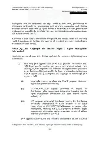 This Document Contains TPP CONFIDENTIAL Information TPP Negotiations, R18 
MODIFIED HANDLING AUTHORIZED IP Group 
Intellectual Property [Rights] Chapter 
███████████████ 
phonogram, and the beneficiary has legal access to that work, performance or 
phonogram particularly in circumstances such as where appropriate and effective 
measures have not been taken by rights holders in relation to that work, performance 
or phonogram to enable the beneficiary to enjoy the limitations and exceptions under 
that Party's national law.168] 
3. Subject to each Party's international obligations, the Parties affirm that they may 
establish provisions to facilitate the exercise of permitted acts where technological 
measures have been applied.] 
Article QQ.G.13: {Copyright and Related Rights / Rights Management 
Information} 
In order to provide adequate and effective legal remedies to protect rights management 
information: 
(a) each Party [VN oppose: shall] [VN: may] provide [VN oppose: that] 
[VN: legal remedies against] any person who without authority, and 
knowing, or, with respect to civil remedies, having reasonable grounds to 
know, that it would induce, enable, facilitate, or conceal an infringement 
of [CA oppose: any] [CA propose: the] copyright or related right [VN 
oppose: ,] [VN: :] 
(i) knowingly removes or alters any [CA/JP propose: electronic] 
rights management information; 
(ii) [MY/BN/VN/CA/JP oppose: distributes or imports for 
distribution rights management information knowing that the 
rights management information has been altered without 
authority; or] 
(iii) [CA propose: knowingly] distributes, imports for distribution, 
broadcasts, communicates or makes available to the public 
copies of works, [CL/NZ/MY/SG/VN oppose: performances,] or 
phonograms, knowing that [CA/JP propose: electronic] rights 
management information has been removed or altered without 
authority [VN oppose: ,] [VN: .] 
[VN oppose: shall be liable and subject to the remedies set out in Article 
168 Negotiator's Note: MY/VN/CL does not object in principle but needs to reflect further on the language. 
59 
 