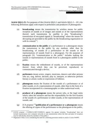 This Document Contains TPP CONFIDENTIAL Information TPP Negotiations, R18 
MODIFIED HANDLING AUTHORIZED IP Group 
Intellectual Property [Rights] Chapter 
███████████████ 
Article QQ.G.15: For purposes of this [Article QQ.G.1 and Article QQ.G.3 – 18 ], the 
following definitions apply with respect to performers and producers of phonograms: 
(a) broadcasting means the transmission by wireless means for public 
reception of sounds or of images and sounds or of the representations 
thereof; such transmission by satellite is also “broadcasting”; 
transmission of encrypted signals is “broadcasting” where the means for 
decrypting are provided to the public by the broadcasting organization or 
with its consent177; 
(b) communication to the public of a performance or a phonogram means 
the transmission to the public by any medium, other than by 
broadcasting, of sounds of a performance or the sounds or the 
representations of sounds fixed in a phonogram. For the purposes of 
paragraph [3], “communication to the public” includes making the 
sounds or representations of sounds fixed in a phonogram audible to the 
public; 
(c) fixation means the embodiment of sounds, or of the representations 
thereof, from which they can be perceived, reproduced, or 
communicated through a device; 
(d) performers means actors, singers, musicians, dancers and other persons 
who act, sing, deliver, declaim, play in, interpret, or otherwise perform 
literary or artistic works or expressions of folklore; 
(e) phonogram means the fixation of the sounds of a performance or of 
other sounds, or of a representation of sounds, other than in the form of a 
fixation incorporated in a cinematographic or other audiovisual work; 
(f) producer of a phonogram means the person who, or the legal entity 
which, takes the initiative and has the responsibility for the first fixation 
of the sounds of a performance or other sounds, or the representations of 
sounds; and 
(g) [CA propose:178]publication of a performance or a phonogram means 
the offering of copies of the performance or the phonogram to the public, 
177 [US/SG propose ; CA/MX/CL/MY/VN/BN/CL oppose: For greater certainty, “broadcasting” does not 
include transmissions over computer networks or any transmissions where the time and place of reception 
may be individually chosen by members of the public.] 
178 Negotiator's Note; CA is considering the need for a deeming provision similar to article 15 (4) of WPPT. 
63 
 