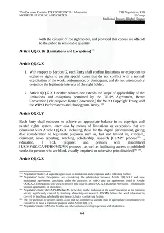 This Document Contains TPP CONFIDENTIAL Information TPP Negotiations, R18 
MODIFIED HANDLING AUTHORIZED IP Group 
Intellectual Property [Rights] Chapter 
███████████████ 
with the consent of the rightholder, and provided that copies are offered 
to the public in reasonable quantity. 
Article QQ.G.16 {Limitations and Exceptions}179 
Article QQ.G.X 
1. With respect to Section G, each Party shall confine limitations or exceptions to 
exclusive rights to certain special cases that do not conflict with a normal 
exploitation of the work, performance, or phonogram, and do not unreasonably 
prejudice the legitimate interests of the right holder. 
2. Article QQ.G.X.1 neither reduces nor extends the scope of applicability of the 
limitations and exceptions permitted by the TRIPS Agreement, Berne 
Convention [VN propose: Rome Convention,] the WIPO Copyright Treaty, and 
the WIPO Performances and Phonograms Treaty. 180 
Article QQ.G.Y 
Each Party shall endeavor to achieve an appropriate balance in its copyright and 
related rights system, inter alia by means of limitations or exceptions that are 
consistent with Article QQ.G.X, including those for the digital environment, giving 
due consideration to legitimate purposes such as, but not limited to, criticism, 
comment, news reporting, teaching, scholarship, research [CL/MY propose181: , 
education, ] [CL propose: and persons with disabilities] 
[US/MY/SG/CA/PE/BN/MX/VN propose: , as well as facilitating access to published 
works for persons who are blind, visually impaired, or otherwise print disabled]182 183. 
Article QQ.G.Z 
179 Negotiators' Note: CA supports a provision on limitations and exceptions and is reflecting further. 
180 Negotiators' Note: Delegations are considering the relationship between Article QQ.G.X.2 and new 
multilateral agreements concluded under the auspicies of WIPO and the agreements listed in Article 
QQ.G.X.2. Delegations will work to resolve this issue in Article QQ.A.6 (General Provisions – relationship 
to other agreements) or elsewhere. 
181 Negotiator's Note: SG/CA/PE/BN/NZ/AU is flexible on the inclusion of the word 'education' as the notion is 
already significantly covered by teaching, sholarship and research. US/MX believe the word 'education' is 
covered by teaching, scholarship and research, but is considering further. 
182 FN: For purposes of greater clarity, a use that has commercial aspects may in appropriate circumstances be 
considered to have a legitimate purpose under Article QQ.G.Y. 
183 Negotiator's Note: NZ/AU is flexible on either options referring to persons with disabilities. 
64 
 