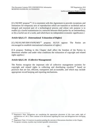This Document Contains TPP CONFIDENTIAL Information TPP Negotiations, R18 
MODIFIED HANDLING AUTHORIZED IP Group 
Intellectual Property [Rights] Chapter 
███████████████ 
[CL/NZ/MY propose184: It is consistent with this Agreement to provide exceptions and 
limitations for temporary acts of reproduction which are transient or incidental and an 
integral and essential part of a technological process and whose sole purpose is to 
enable (a) a lawful transmission in a network between third parties by an intermediary; 
or (b) a lawful use of a work; and which have no independent economic significance.] 
Article QQ.G.17: {International Exhaustion of Rights} 
[CL/NZ/SG/MY/BN/VN/PE/MX185 propose; AU/US oppose: The Parties are 
encouraged to establish international exhaustion of rights.] 
[CA propose: Nothing in this Chapter shall affect the freedom of the Parties to 
determine whether and under what conditions the exhaustion of copyright and related 
rights applies.] 
Article QQ.G.18: {Collective Management} 
The Parties recognize the important role of collective management societies for 
copyright and related rights in collecting and distributing royalties186 based on 
practices that are fair, efficient, transparent and accountable, and which may include 
appropriate record keeping and reporting mechanisms. 
184 Negotiator's Note: Delegations are considering the appropriate placement of this issue under right of 
reproduction or L & E. There continue to be discussions regarding this issue and delegations have diverging 
views. 
185 Negotiators' Note: CA reserves its position pending the outcome of discussions elsewhere in this Chapter. 
186 For greater certainty, royalties may include equitable remuneration. 
65 
 