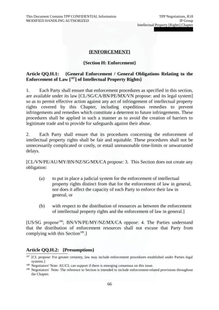 This Document Contains TPP CONFIDENTIAL Information TPP Negotiations, R18 
MODIFIED HANDLING AUTHORIZED IP Group 
Intellectual Property [Rights] Chapter 
███████████████ 
{ENFORCEMENT} 
{Section H: Enforcement} 
Article QQ.H.1: {General Enforcement / General Obligations Relating to the 
Enforcement of Law [187] of Intellectual Property Rights} 
1. Each Party shall ensure that enforcement procedures as specified in this section, 
are available under its law [CL/SG/CA/BN/PE/MX/VN propose: and its legal system] 
so as to permit effective action against any act of infringement of intellectual property 
rights covered by this Chapter, including expeditious remedies to prevent 
infringements and remedies which constitute a deterrent to future infringements. These 
procedures shall be applied in such a manner as to avoid the creation of barriers to 
legitimate trade and to provide for safeguards against their abuse. 
2. Each Party shall ensure that its procedures concerning the enforcement of 
intellectual property rights shall be fair and equitable. These procedures shall not be 
unnecessarily complicated or costly, or entail unreasonable time-limits or unwarranted 
delays. 
[CL/VN/PE/AU/MY/BN/NZ/SG/MX/CA propose: 3. This Section does not create any 
obligation: 
(a) to put in place a judicial system for the enforcement of intellectual 
property rights distinct from that for the enforcement of law in general, 
nor does it affect the capacity of each Party to enforce their law in 
general, or 
(b) with respect to the distribution of resources as between the enforcement 
of intellectual property rights and the enforcement of law in general.] 
[US/SG propose188; BN/VN/PE/MY/NZ/MX/CA oppose: 4. The Parties understand 
that the distribution of enforcement resources shall not excuse that Party from 
complying with this Section189.] 
Article QQ.H.2: {Presumptions} 
187 [CL propose: For greater certainty, law may include enforcement procedures established under Parties legal 
systems.] 
188 Negotiators' Note: AU/CL can support if there is emerging consensus on this issue. 
189 Negotiators' Note: The reference to Section is intended to include enforcement-related provisions throughout 
the Chapter. 
66 
 
