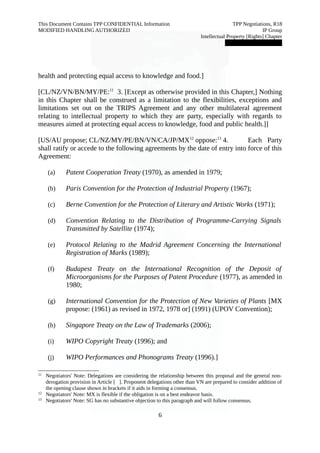 This Document Contains TPP CONFIDENTIAL Information TPP Negotiations, R18 
MODIFIED HANDLING AUTHORIZED IP Group 
Intellectual Property [Rights] Chapter 
███████████████ 
health and protecting equal access to knowledge and food.] 
[CL/NZ/VN/BN/MY/PE:11 3. [Except as otherwise provided in this Chapter,] Nothing 
in this Chapter shall be construed as a limitation to the flexibilities, exceptions and 
limitations set out on the TRIPS Agreement and any other multilateral agreement 
relating to intellectual property to which they are party, especially with regards to 
measures aimed at protecting equal access to knowledge, food and public health.]] 
[US/AU propose; CL/NZ/MY/PE/BN/VN/CA/JP/MX12 oppose:13 4. Each Party 
shall ratify or accede to the following agreements by the date of entry into force of this 
Agreement: 
(a) Patent Cooperation Treaty (1970), as amended in 1979; 
(b) Paris Convention for the Protection of Industrial Property (1967); 
(c) Berne Convention for the Protection of Literary and Artistic Works (1971); 
(d) Convention Relating to the Distribution of Programme-Carrying Signals 
Transmitted by Satellite (1974); 
(e) Protocol Relating to the Madrid Agreement Concerning the International 
Registration of Marks (1989); 
(f) Budapest Treaty on the International Recognition of the Deposit of 
Microorganisms for the Purposes of Patent Procedure (1977), as amended in 
1980; 
(g) International Convention for the Protection of New Varieties of Plants [MX 
propose: (1961) as revised in 1972, 1978 or] (1991) (UPOV Convention); 
(h) Singapore Treaty on the Law of Trademarks (2006); 
(i) WIPO Copyright Treaty (1996); and 
(j) WIPO Performances and Phonograms Treaty (1996).] 
11 Negotiators' Note: Delegations are considering the relationship between this proposal and the general non-derogation 
provision in Article [ ]. Proponent delegations other than VN are prepared to consider addition of 
the opening clause shown in brackets if it aids in forming a consensus. 
12 Negotiators' Note: MX is flexible if the obligation is on a best endeavor basis. 
13 Negotiators' Note: SG has no substantive objection to this paragraph and will follow consensus. 
6 
 