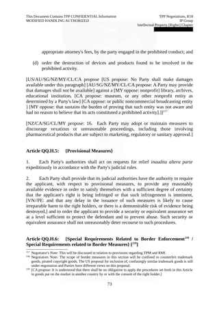 This Document Contains TPP CONFIDENTIAL Information TPP Negotiations, R18 
MODIFIED HANDLING AUTHORIZED IP Group 
Intellectual Property [Rights] Chapter 
███████████████ 
appropriate attorney's fees, by the party engaged in the prohibited conduct; and 
(d) order the destruction of devices and products found to be involved in the 
prohibited activity. 
[US/AU/SG/NZ/MY/CL/CA propose [US propose: No Party shall make damages 
available under this paragraph] [AU/SG/NZ/MY/CL/CA propose: A Party may provide 
that damages shall not be available] against a [MY oppose: nonprofit] library, archives, 
educational institution, [CA propose: museum, or any other nonprofit entity as 
determined by a Party's law] [CA oppose: or public noncommercial broadcasting entity 
] [MY oppose: that sustains the burden of proving that such entity was not aware and 
had no reason to believe that its acts constituted a prohibited activity].]]217 
[NZ/CA/SG/CL/MY propose: 16. Each Party may adopt or maintain measures to 
discourage vexatious or unreasonable proceedings, including those involving 
pharmaceutical products that are subject to marketing, regulatory or sanitary approval.] 
Article QQ.H.5: {Provisional Measures} 
1. Each Party's authorities shall act on requests for relief inaudita altera parte 
expeditiously in accordance with the Party's judicial rules. 
2. Each Party shall provide that its judicial authorities have the authority to require 
the applicant, with respect to provisional measures, to provide any reasonably 
available evidence in order to satisfy themselves with a sufficient degree of certainty 
that the applicant's right is being infringed or that such infringement is imminent, 
[VN//PE: and that any delay in the issuance of such measures is likely to cause 
irreparable harm to the right holders, or there is a demonstrable risk of evidence being 
destroyed,] and to order the applicant to provide a security or equivalent assurance set 
at a level sufficient to protect the defendant and to prevent abuse. Such security or 
equivalent assurance shall not unreasonably deter recourse to such procedures. 
Article QQ.H.6: {Special Requirements Related to Border Enforcement218 / 
Special Requirements related to Border Measures} [219] 
217 Negotiator's Note: This will be discussed in relation to provisions regarding TPM and RMI. 
218 Negotiators Note: The scope of border measures in this section will be confined to counterfeit trademark 
goods, pirated copyright goods. The US proposal for inclusion of, confusingly similar trademark goods is still 
under negotiation and Parties have different views on this proposal. 
219 [CA propose: It is understood that there shall be no obligation to apply the procedures set forth in this Article 
to goods put on the market in another country by or with the consent of the right holder.] 
73 
 