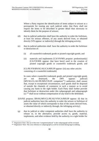 This Document Contains TPP CONFIDENTIAL Information TPP Negotiations, R18 
MODIFIED HANDLING AUTHORIZED IP Group 
Intellectual Property [Rights] Chapter 
███████████████ 
Where a Party requires the identification of items subject to seizure as a 
prerequisite for issuing any such judicial order, that Party shall not 
require the items to be described in greater detail than necessary to 
identify them for the purpose of seizure; 
(d) that its judicial authorities shall have the authority to order the forfeiture, 
at least for serious offenses, of any assets derived from, or obtained 
directly [VN oppose: or indirectly] through the infringing activity; 
(e) that its judicial authorities shall have the authority to order the forfeiture 
or destruction of: 
(i) all counterfeit trademark goods or pirated copyright goods; and 
(ii) materials and implements [CA/VN/MX propose: predominantly] 
[CA/VN/MX oppose: that have been] used in the creation of 
pirated copyright goods or counterfeit trademark goods; and 
[CL/PE/VN/BN/SG/AU/CA/MX/JP oppose: (iii) any other articles 
consisting of a counterfeit trademark]. 
In cases where counterfeit trademark goods and pirated copyright goods 
are not destroyed, the [MY oppose: judicial] 
[MY/SG/CL/AU/PE/MX/VN/JP: competent247] authorities shall ensure 
that, except in exceptional circumstances, such goods shall be disposed 
of outside the channels of commerce in such a manner as to avoid 
causing any harm to the right holder. Each Party shall further provide 
that forfeiture or destruction under this subparagraph and subparagraph 
(c) 248 shall occur without compensation of any kind to the defendant; 
[US/NZ propose; BN/SG/MY/CL/PE/AU/VN/CA/MX/JP oppose: (f) that its 
judicial authorities have the authority to order the seizure or forfeiture of 
assets the value of which corresponds to that of the assets derived from, 
or obtained directly or indirectly through, the infringing activity]; 
(g) that its judicial or other competent authorites shall have the authority to 
release or, in the alternative, provide access to, goods, material, 
implements, and other evidence held by the authority to a right holder for 
247 Negotiators Note: The use of the term “competent/judicial” in this subparagraph will be revisited. 
248 Negotiators' Note: The cross reference to subparagraph (c) will be revisited during legal scrubbing. 
80 
 