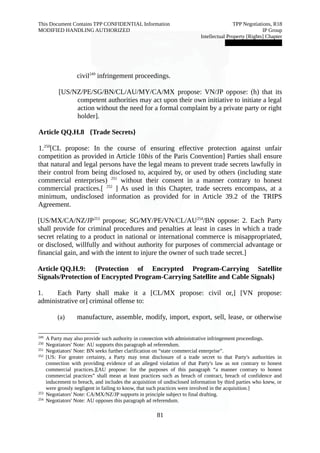 This Document Contains TPP CONFIDENTIAL Information TPP Negotiations, R18 
MODIFIED HANDLING AUTHORIZED IP Group 
Intellectual Property [Rights] Chapter 
███████████████ 
civil249 infringement proceedings. 
[US/NZ/PE/SG/BN/CL/AU/MY/CA/MX propose: VN/JP oppose: (h) that its 
competent authorities may act upon their own initiative to initiate a legal 
action without the need for a formal complaint by a private party or right 
holder]. 
Article QQ.H.8 {Trade Secrets} 
1.250[CL propose: In the course of ensuring effective protection against unfair 
competition as provided in Article 10bis of the Paris Convention] Parties shall ensure 
that natural and legal persons have the legal means to prevent trade secrets lawfully in 
their control from being disclosed to, acquired by, or used by others (including state 
commercial enterprises) 251 without their consent in a manner contrary to honest 
commercial practices.[ 252 ] As used in this Chapter, trade secrets encompass, at a 
minimum, undisclosed information as provided for in Article 39.2 of the TRIPS 
Agreement. 
[US/MX/CA/NZ/JP253 propose; SG/MY/PE/VN/CL/AU254/BN oppose: 2. Each Party 
shall provide for criminal procedures and penalties at least in cases in which a trade 
secret relating to a product in national or international commerce is misappropriated, 
or disclosed, willfully and without authority for purposes of commercial advantage or 
financial gain, and with the intent to injure the owner of such trade secret.] 
Article QQ.H.9: {Protection of Encrypted Program-Carrying Satellite 
Signals/Protection of Encrypted Program-Carrying Satellite and Cable Signals} 
1. Each Party shall make it a [CL/MX propose: civil or,] [VN propose: 
administrative or] criminal offense to: 
(a) manufacture, assemble, modify, import, export, sell, lease, or otherwise 
249 A Party may also provide such authority in connection with administrative infringement proceedings. 
250 Negotiators' Note: AU supports this paragraph ad referendum. 
251 Negotiators' Note: BN seeks further clarification on “state commercial enterprise”. 
252 [US: For greater certainty, a Party may treat disclosure of a trade secret to that Party's authorities in 
connection with providing evidence of an alleged violation of that Party's law as not contrary to honest 
commercial practices.][AU propose: for the purposes of this paragraph “a manner contrary to honest 
commercial practices” shall mean at least practices such as breach of contract, breach of confidence and 
inducement to breach, and includes the acquisition of undisclosed information by third parties who knew, or 
were grossly negligent in failing to know, that such practices were involved in the acquisition.] 
253 Negotiators' Note: CA/MX/NZ/JP supports in principle subject to final drafting. 
254 Negotiators' Note: AU opposes this paragraph ad referendum. 
81 
 